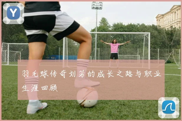 羽毛球传奇刘芳的成长之路与职业生涯回顾
