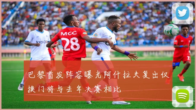 巴黎首发阵容曝光阿什拉夫复出仅换门将与去年决赛相比