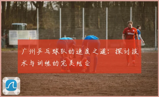 广州乒乓球队的速度之道：探讨技术与训练的完美结合