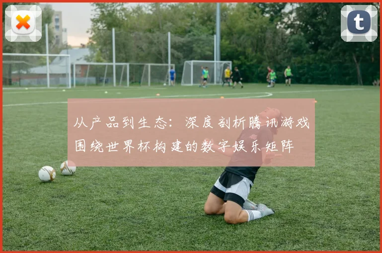 从产品到生态：深度剖析腾讯游戏围绕世界杯构建的数字娱乐矩阵