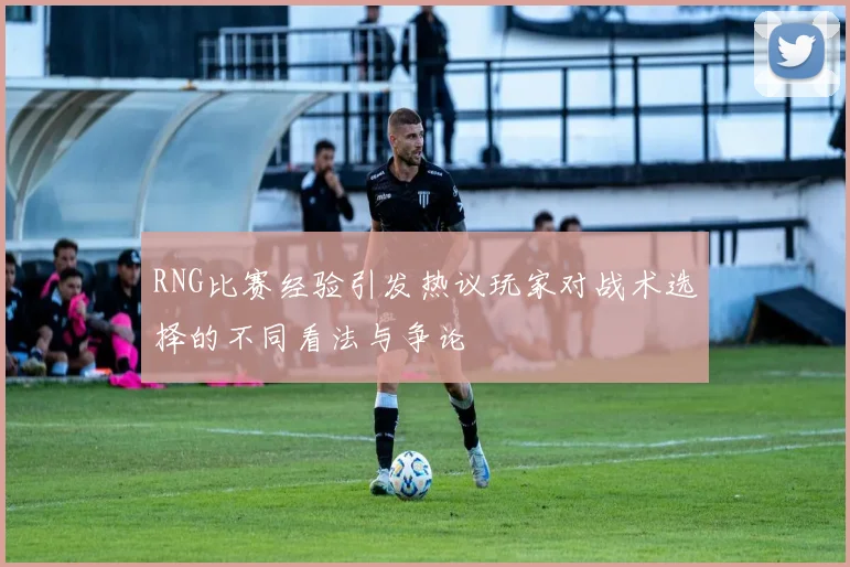RNG比赛经验引发热议玩家对战术选择的不同看法与争论