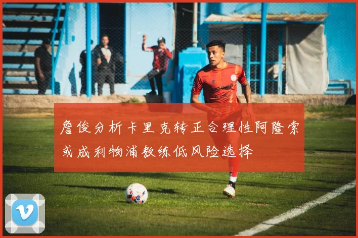 詹俊分析卡里克转正合理性阿隆索或成利物浦教练低风险选择