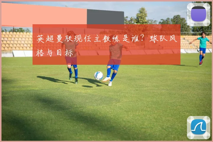 英超曼联现任主教练是谁？球队风格与目标