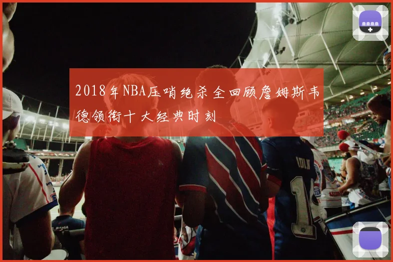 2018年NBA压哨绝杀全回顾詹姆斯韦德领衔十大经典时刻